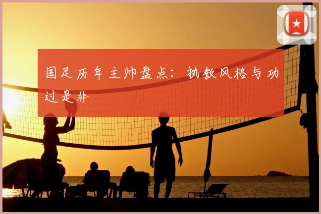 国足历年主帅盘点:执教风格与功过是非