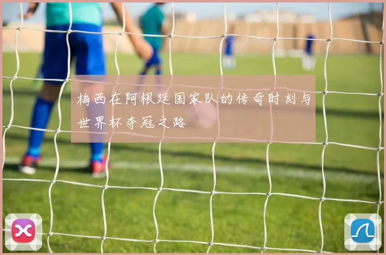 梅西在阿根廷国家队的传奇时刻与世界杯夺冠之路