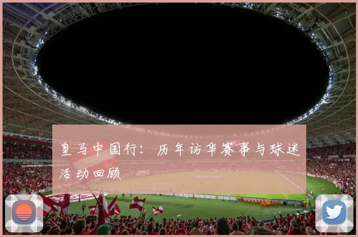 皇马中国行:历年访华赛事与球迷活动回顾