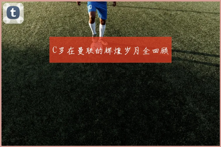 C罗在曼联的辉煌岁月全回顾