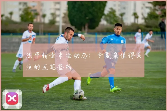 法甲转会市场动态：今夏最值得关注的五笔签约