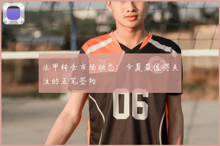 法甲转会市场动态：今夏最值得关注的五笔签约