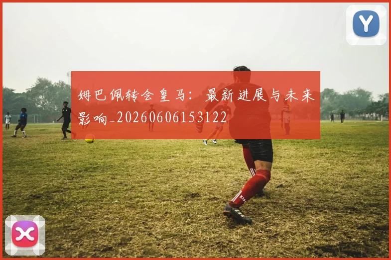 姆巴佩转会皇马：最新进展与未来影响_20260606153122