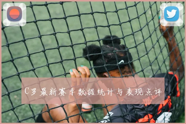 C罗最新赛季数据统计与表现点评