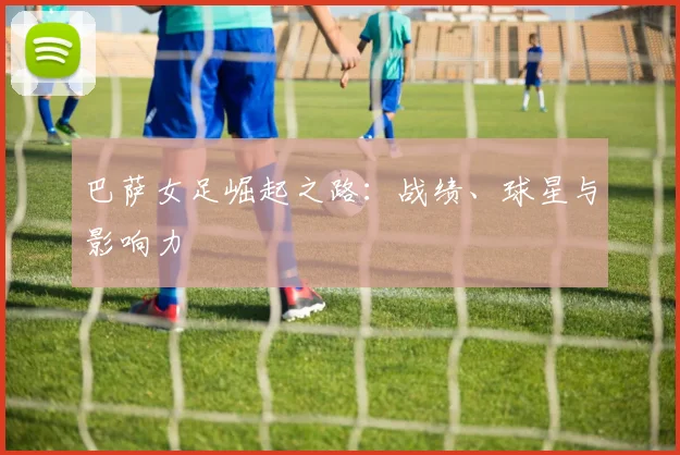 巴萨女足崛起之路：战绩、球星与影响力