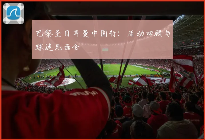 巴黎圣日耳曼中国行：活动回顾与球迷见面会