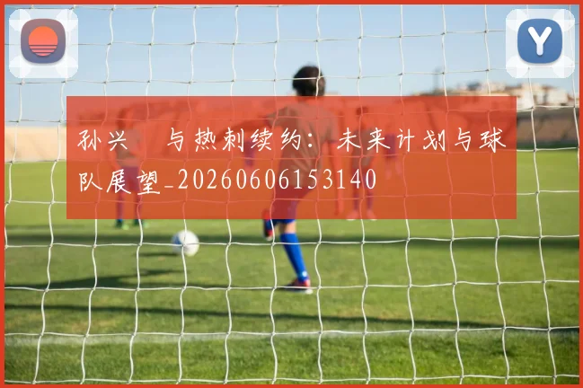 孙兴慜与热刺续约：未来计划与球队展望_20260606153140
