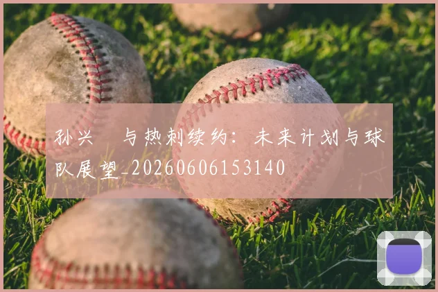 孙兴慜与热刺续约：未来计划与球队展望_20260606153140
