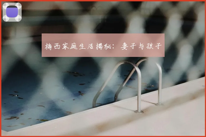 梅西家庭生活揭秘：妻子与孩子