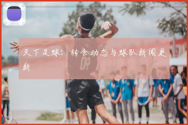 天下足球:转会动态与球队新闻更新