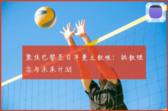 聚焦巴黎圣日耳曼主教练:执教理念与未来计划