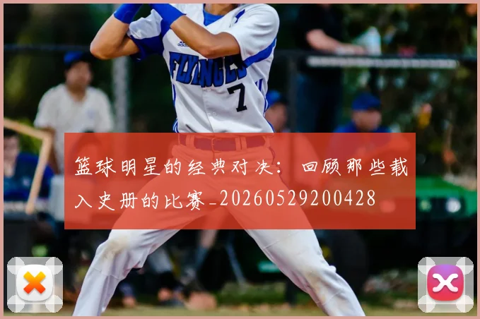 篮球明星的经典对决：回顾那些载入史册的比赛_20260529200428