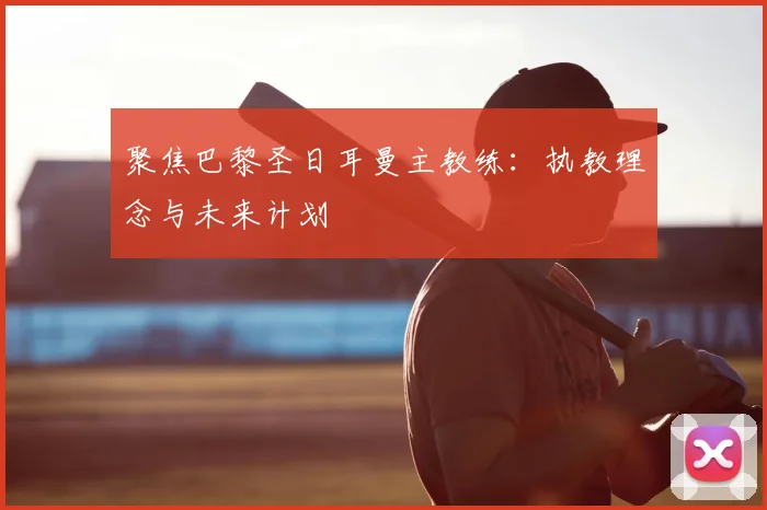 聚焦巴黎圣日耳曼主教练:执教理念与未来计划