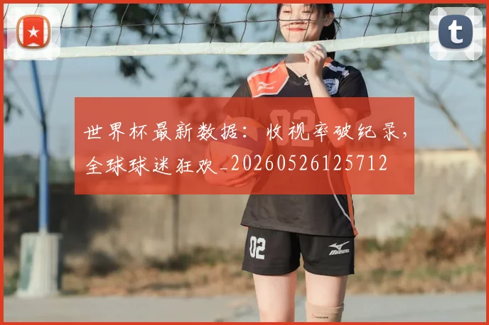 世界杯最新数据：收视率破纪录，全球球迷狂欢_20260526125712