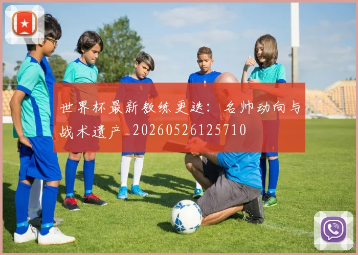 世界杯最新教练更迭：名帅动向与战术遗产_20260526125710