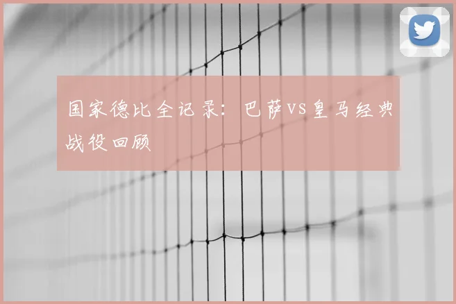 国家德比全记录:巴萨vs皇马经典战役回顾